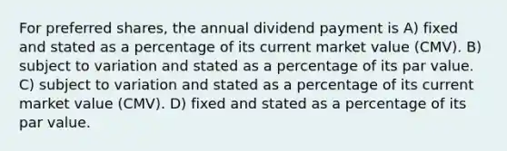 For preferred shares, the annual dividend payment is A) fixed and stated as a percentage of its current market value (CMV). B) subject to variation and stated as a percentage of its par value. C) subject to variation and stated as a percentage of its current market value (CMV). D) fixed and stated as a percentage of its par value.