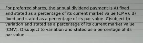 For preferred shares, the annual dividend payment is A) fixed and stated as a percentage of its current market value (CMV). B) fixed and stated as a percentage of its par value. C)subject to variation and stated as a percentage of its current market value (CMV). D)subject to variation and stated as a percentage of its par value.