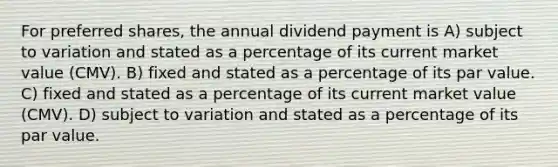 For preferred shares, the annual dividend payment is A) subject to variation and stated as a percentage of its current market value (CMV). B) fixed and stated as a percentage of its par value. C) fixed and stated as a percentage of its current market value (CMV). D) subject to variation and stated as a percentage of its par value.