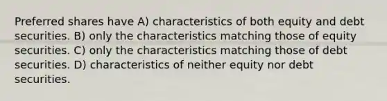 Preferred shares have A) characteristics of both equity and debt securities. B) only the characteristics matching those of equity securities. C) only the characteristics matching those of debt securities. D) characteristics of neither equity nor debt securities.