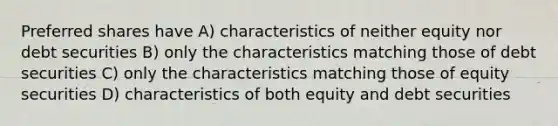 Preferred shares have A) characteristics of neither equity nor debt securities B) only the characteristics matching those of debt securities C) only the characteristics matching those of equity securities D) characteristics of both equity and debt securities