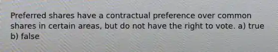 Preferred shares have a contractual preference over common shares in certain areas, but do not have the right to vote. a) true b) false