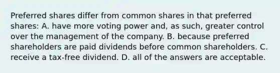 Preferred shares differ from common shares in that preferred shares: A. have more voting power and, as such, greater control over the management of the company. B. because preferred shareholders are paid dividends before common shareholders. C. receive a tax-free dividend. D. all of the answers are acceptable.