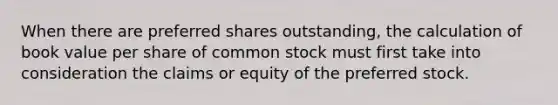 When there are preferred shares outstanding, the calculation of book value per share of common stock must first take into consideration the claims or equity of the preferred stock.