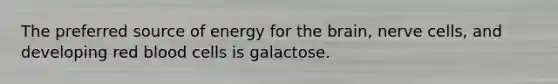 The preferred source of energy for the brain, nerve cells, and developing red blood cells is galactose.