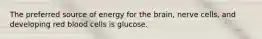 The preferred source of energy for the brain, nerve cells, and developing red blood cells is glucose.