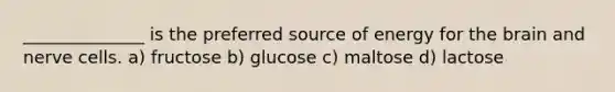 ______________ is the preferred source of energy for the brain and nerve cells. a) fructose b) glucose c) maltose d) lactose