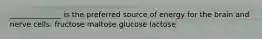 ______________ is the preferred source of energy for the brain and nerve cells. fructose maltose glucose lactose