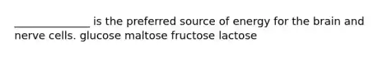 ______________ is the preferred source of energy for the brain and nerve cells. glucose maltose fructose lactose