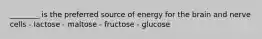 ________ is the preferred source of energy for the brain and nerve cells - lactose - maltose - fructose - glucose