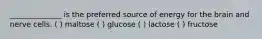 ______________ is the preferred source of energy for the brain and nerve cells. ( ) maltose ( ) glucose ( ) lactose ( ) fructose