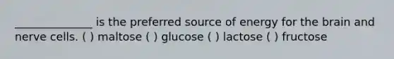 ______________ is the preferred source of energy for the brain and nerve cells. ( ) maltose ( ) glucose ( ) lactose ( ) fructose