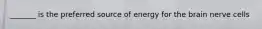 _______ is the preferred source of energy for the brain nerve cells