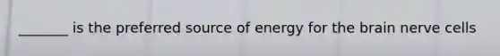 _______ is the preferred source of energy for the brain nerve cells