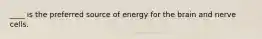 ____ is the preferred source of energy for the brain and nerve cells.