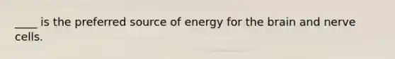 ____ is the preferred source of energy for the brain and nerve cells.