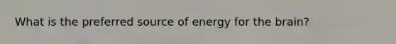 What is the preferred source of energy for the brain?