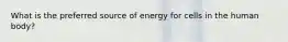 What is the preferred source of energy for cells in the human body?