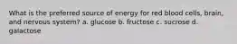 What is the preferred source of energy for red blood cells, brain, and nervous system? a. glucose b. fructose c. sucrose d. galactose