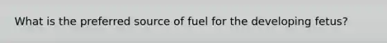 What is the preferred source of fuel for the developing fetus?