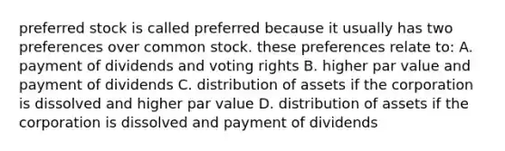 preferred stock is called preferred because it usually has two preferences over common stock. these preferences relate to: A. payment of dividends and voting rights B. higher par value and payment of dividends C. distribution of assets if the corporation is dissolved and higher par value D. distribution of assets if the corporation is dissolved and payment of dividends