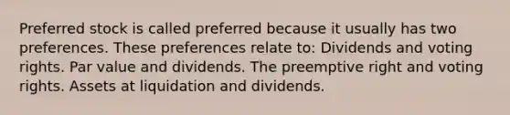 Preferred stock is called preferred because it usually has two preferences. These preferences relate to: Dividends and voting rights. Par value and dividends. The preemptive right and voting rights. Assets at liquidation and dividends.