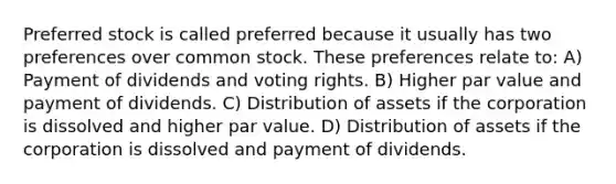 Preferred stock is called preferred because it usually has two preferences over common stock. These preferences relate to: A) Payment of dividends and voting rights. B) Higher par value and payment of dividends. C) Distribution of assets if the corporation is dissolved and higher par value. D) Distribution of assets if the corporation is dissolved and payment of dividends.