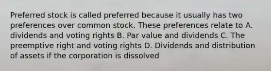 Preferred stock is called preferred because it usually has two preferences over common stock. These preferences relate to A. dividends and voting rights B. Par value and dividends C. The preemptive right and voting rights D. Dividends and distribution of assets if the corporation is dissolved