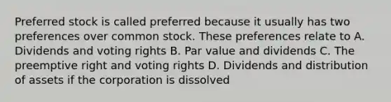 Preferred stock is called preferred because it usually has two preferences over common stock. These preferences relate to A. Dividends and voting rights B. Par value and dividends C. The preemptive right and voting rights D. Dividends and distribution of assets if the corporation is dissolved