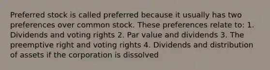 Preferred stock is called preferred because it usually has two preferences over common stock. These preferences relate to: 1. Dividends and voting rights 2. Par value and dividends 3. The preemptive right and voting rights 4. Dividends and distribution of assets if the corporation is dissolved