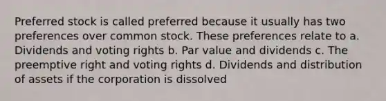 Preferred stock is called preferred because it usually has two preferences over common stock. These preferences relate to a. Dividends and voting rights b. Par value and dividends c. The preemptive right and voting rights d. Dividends and distribution of assets if the corporation is dissolved