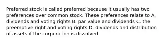 Preferred stock is called preferred because it usually has two preferences over common stock. These preferences relate to A. dividends and voting rights B. par value and dividends C. the preemptive right and voting rights D. dividends and distribution of assets if the corporation is dissolved