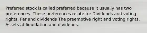 Preferred stock is called preferred because it usually has two preferences. These preferences relate to: Dividends and voting rights. Par and dividends The preemptive right and voting rights. Assets at liquidation and dividends.