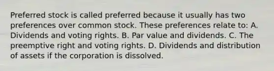 Preferred stock is called preferred because it usually has two preferences over common stock. These preferences relate to: A. Dividends and voting rights. B. Par value and dividends. C. The preemptive right and voting rights. D. Dividends and distribution of assets if the corporation is dissolved.