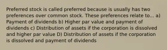 Preferred stock is called preferred because is usually has two preferences over common stock. These preferences relate to... a) Payment of dividends b) Higher par value and payment of dividends c) Distribution of assets if the corporation is dissolved and higher par value D) Distribution of assets if the corporation is dissolved and payment of dividends