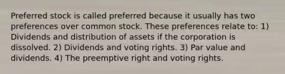 Preferred stock is called preferred because it usually has two preferences over common stock. These preferences relate to: 1) Dividends and distribution of assets if the corporation is dissolved. 2) Dividends and voting rights. 3) Par value and dividends. 4) The preemptive right and voting rights.