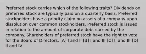 Preferred stock carries which of the following traits? Dividends on preferred stock are typically paid on a quarterly basis. Preferred stockholders have a priority claim on assets of a company upon dissolution over common stockholders. Preferred stock is issued in relation to the amount of corporate debt carried by the company. Shareholders of preferred stock have the right to vote for the Board of Directors. [A] I and II [B] I and III [C] II and III [D] II and IV