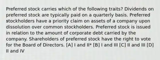 Preferred stock carries which of the following traits? Dividends on preferred stock are typically paid on a quarterly basis. Preferred stockholders have a priority claim on assets of a company upon dissolution over common stockholders. Preferred stock is issued in relation to the amount of corporate debt carried by the company. Shareholders of preferred stock have <a href='https://www.questionai.com/knowledge/kr9tEqZQot-the-right-to-vote' class='anchor-knowledge'>the right to vote</a> for the Board of Directors. [A] I and II* [B] I and III [C] II and III [D] II and IV