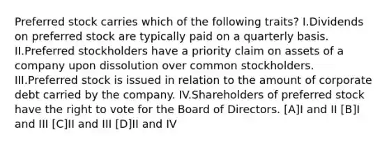 Preferred stock carries which of the following traits? I.Dividends on preferred stock are typically paid on a quarterly basis. II.Preferred stockholders have a priority claim on assets of a company upon dissolution over common stockholders. III.Preferred stock is issued in relation to the amount of corporate debt carried by the company. IV.Shareholders of preferred stock have the right to vote for the Board of Directors. [A]I and II [B]I and III [C]II and III [D]II and IV