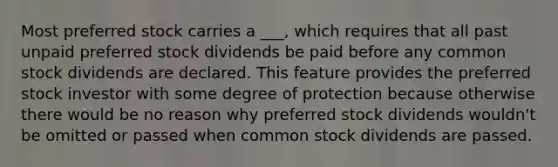 Most preferred stock carries a ___, which requires that all past unpaid preferred stock dividends be paid before any common stock dividends are declared. This feature provides the preferred stock investor with some degree of protection because otherwise there would be no reason why preferred stock dividends wouldn't be omitted or passed when common stock dividends are passed.