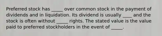 Preferred stock has _____ over common stock in the payment of dividends and in liquidation. Its dividend is usually ____ and the stock is often without _____ rights. The stated value is the value paid to preferred stockholders in the event of _____.