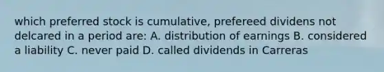 which preferred stock is cumulative, prefereed dividens not delcared in a period are: A. distribution of earnings B. considered a liability C. never paid D. called dividends in Carreras