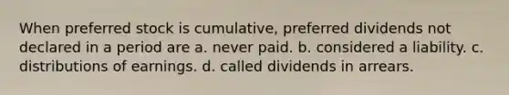 When preferred stock is cumulative, preferred dividends not declared in a period are a. never paid. b. considered a liability. c. distributions of earnings. d. called dividends in arrears.