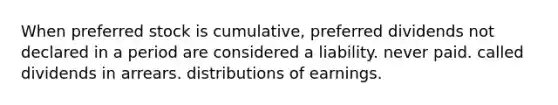 When preferred stock is cumulative, preferred dividends not declared in a period are considered a liability. never paid. called dividends in arrears. distributions of earnings.