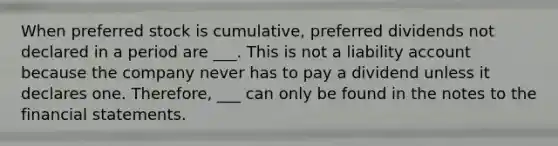 When preferred stock is cumulative, preferred dividends not declared in a period are ___. This is not a liability account because the company never has to pay a dividend unless it declares one. Therefore, ___ can only be found in the notes to the financial statements.