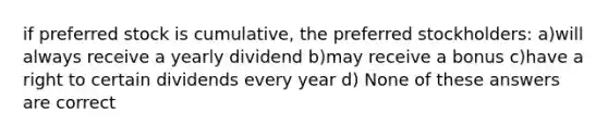 if preferred stock is cumulative, the preferred stockholders: a)will always receive a yearly dividend b)may receive a bonus c)have a right to certain dividends every year d) None of these answers are correct