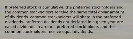 If preferred stock is cumulative, the preferred stockholders and the common stockholders receive the same total dollar amount of dividends. common stockholders will share in the preferred dividends. preferred dividends not declared in a given year are called dividends in arrears. preferred stockholders and the common stockholders receive equal dividends.