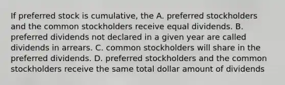 If preferred stock is cumulative, the A. preferred stockholders and the common stockholders receive equal dividends. B. preferred dividends not declared in a given year are called dividends in arrears. C. common stockholders will share in the preferred dividends. D. preferred stockholders and the common stockholders receive the same total dollar amount of dividends