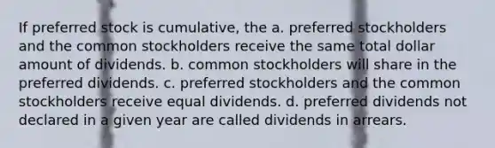 If preferred stock is cumulative, the a. preferred stockholders and the common stockholders receive the same total dollar amount of dividends. b. common stockholders will share in the preferred dividends. c. preferred stockholders and the common stockholders receive equal dividends. d. preferred dividends not declared in a given year are called dividends in arrears.