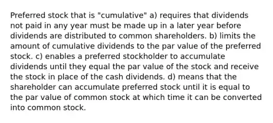 Preferred stock that is "cumulative" a) requires that dividends not paid in any year must be made up in a later year before dividends are distributed to common shareholders. b) limits the amount of cumulative dividends to the par value of the preferred stock. c) enables a preferred stockholder to accumulate dividends until they equal the par value of the stock and receive the stock in place of the cash dividends. d) means that the shareholder can accumulate preferred stock until it is equal to the par value of common stock at which time it can be converted into common stock.